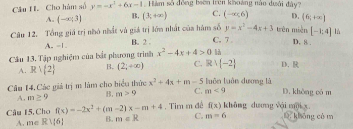 Cho hàm số y=-x^2+6x-1. Hàm số đồng biên trên khoảng nào dưới đây?
A. (-∈fty ;3) B. (3;+∈fty ) C. (-∈fty ;6) D. (6;+∈fty )
Câu 12. Tổng giá trị nhỏ nhất và giá trị lớn nhất của hàm số y=x^2-4x+3 trên miền [-1;4] là
C. 7.
A. -1. B. 2. D. 8.
Câu 13. Tập nghiệm của bất phương trình x^2-4x+4>0 là
A. R| 2 B. (2;+∈fty ) C. Rvee  -2 D. R
Câu 14.Các giá trị m làm cho biểu thức x^2+4x+m-5 luôn luôn dương là
A. m≥ 9 B. m>9 C. m<9</tex>
D. không có m
Câu 15. Cho f(x)=-2x^2+(m-2)x-m+4. Tìm m đề f(x) không dương với mội x.
A. m∈ R| 6 B. m∈ R C. m=6
D. không có m