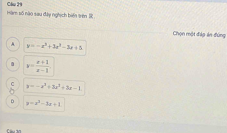 Hàm số nào sau đây nghịch biến trên R.
Chọn một đáp án đúng
A y=-x^3+3x^2-3x+5.
B y= (x+1)/x-1 .
C y=-x^3+3x^2+3x-1.
D y=x^3-3x+1. 
Câu 30