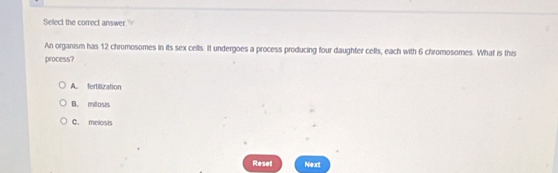 Select the correct answer.
An organism has 12 chromosomes in its sex cells. It undergoes a process producing four daughter cells, each with 6 chromosomes. What is this
process?
A. fertilization
B. mitosis
C. melosis
Reset Next