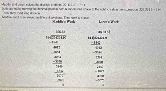 Maddie and Loren solved the division problem, 22,432 49 - 61.4
Both started by moving the decimal point in both numbers one space to the right, creating the expression, 224,3249+614
Then, they used long division 
Maddie and Loren arrived at different solutions. Their work is shown 
Maddie's Work Loren's Work 
beginarrayr □ _30 360* 104006000_ 0.0.60000 _  hline 0000 00000 _ -1000_ -1002 0endarray  beginarrayr □ □  40 when-300 when -200 _ -20 _ -100 _ -200 _ -200 _ -200 _ -200 0endarray 