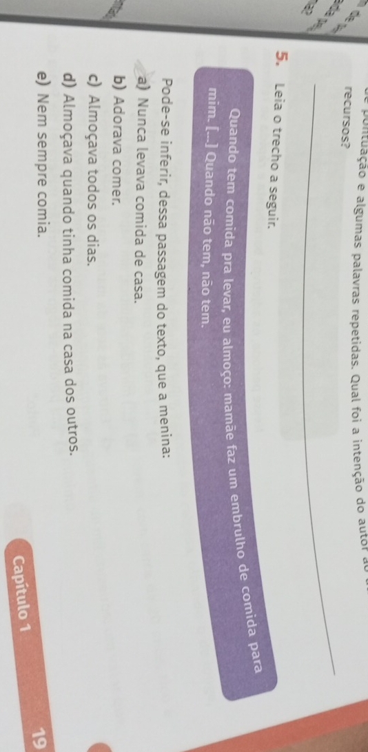 pontuação e algumas palavras repetidas. Qual foi a intenção do autor e
× recursos?
da pe
1a2
_
5. Leia o trecho a seguir.
Quando tem comida pra levar, eu almoço: mamãe faz um embrulho de comida para
mim. [...] Quando não tem, não tem.
Pode-se inferir, dessa passagem do texto, que a menina:
a) Nunca levava comida de casa.
b) Adorava comer.
c) Almoçava todos os dias.
d) Almoçava quando tinha comida na casa dos outros.
e) Nem sempre comia. 19
Capítulo 1