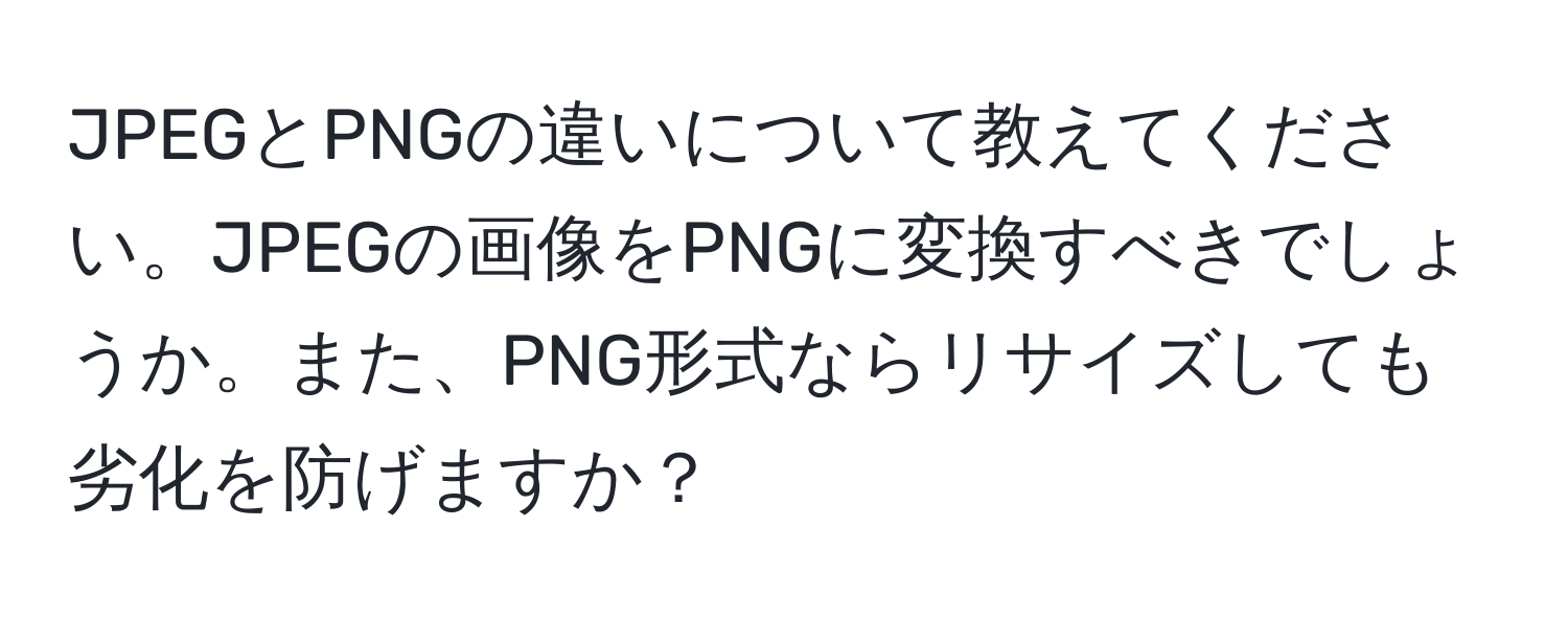 JPEGとPNGの違いについて教えてください。JPEGの画像をPNGに変換すべきでしょうか。また、PNG形式ならリサイズしても劣化を防げますか？