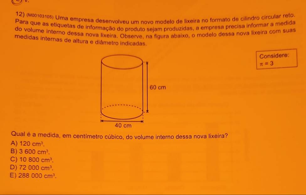 (м00103105) Uma empresa desenvolveu um novo modelo de lixeira no formato de cilindro circular reto.
Para que as etiquetas de informação do produto sejam produzidas, a empresa precisa informar a medida
do volume interno dessa nova lixeira. Observe. na figura abaixo, o modelo dessa nova lixeira com suas
medidas internas de altura e diâmetro indicadas.
Considere:
π =3
Qual é a medida, em centímetro cúbico, do volume interno dessa nova lixeira?
A) 120cm^3.
B) 3600cm^3.
C) 10800cm^3.
D) 72000cm^3.
E) 288000cm^3.