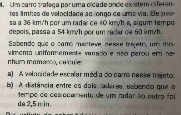 Um carro trafega por uma cidade onde existem diferen- 
tes limites de velocidade ao longo de uma via. Ele pas- 
sa a 36 km/h por um radar de 40 km/h e, algum tempo 
depois, passa a 54 km/h por um radar de 60 km/h. 
Sabendo que o carro manteve, nesse trajeto, um mo- 
vimento uniformemente variado e não parou em ne- 
nhum momento, calcule: 
a) A velocidade escalar média do carro nesse trajeto. 
b) A distância entre os dois radares, sabendo que o 
tempo de deslocamento de um radar ao outro foi 
de 2,5 min.