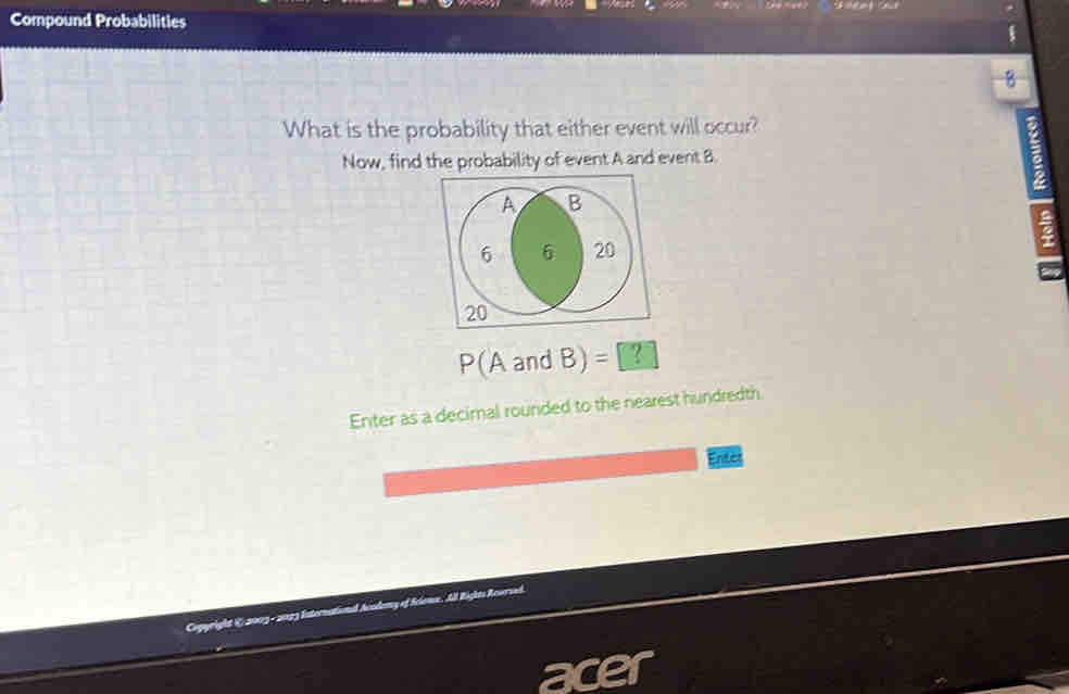 Compound Probabilities 
B 
What is the probability that either event will occur? 
Now, find the probability of event A and event B. 
a 
a
P(AandB)=[? 
Enter as a decimal rounded to the nearest hundredth 
Enter