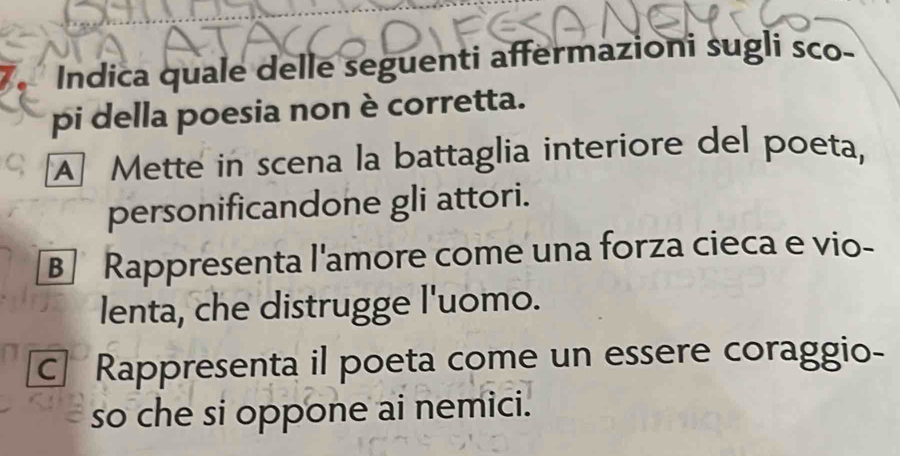 Indica quale delle seguenti affermazioni sugli sco-
pi della poesia non è corretta.
A] Mette in scena la battaglia interiore del poeta,
personificandone gli attori.
B] Rappresenta l'amore come una forza cieca e vio-
lenta, che distrugge l'uomo.
c Rappresenta il poeta come un essere coraggio-
so che si oppone ai nemici.