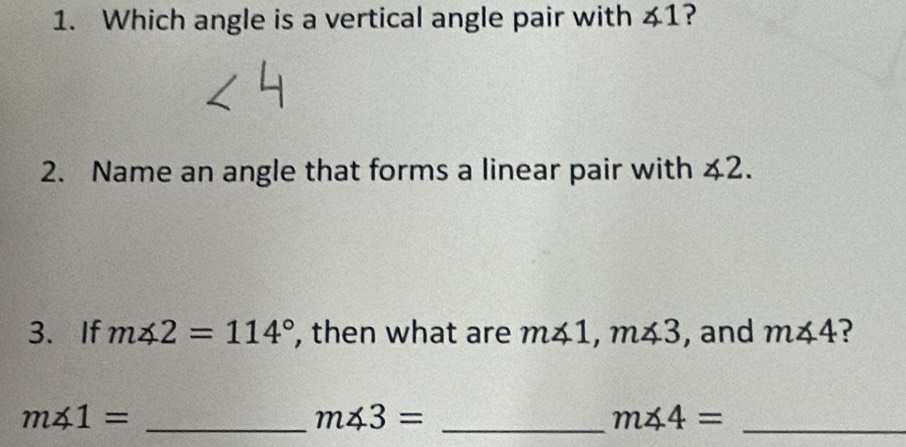 Which angle is a vertical angle pair with ∠ 1 ? 
2. Name an angle that forms a linear pair with ∠ 2. 
3.If m∠ 2=114° , then what are m∠ 1, m∠ 3 , and m∠ 4 ? 
_ m∠ 1=
m∠ 3= _ 
_ m∠ 4=