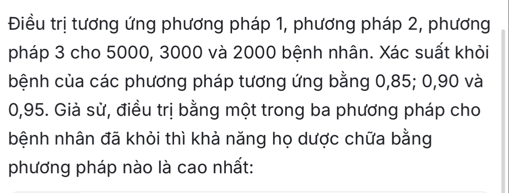 Điều trị tương ứng phương pháp 1, phương pháp 2, phương 
pháp 3 cho 5000, 3000 và 2000 bệnh nhân. Xác suất khỏi 
bệnh của các phương pháp tương ứng bằng 0, 85; 0, 90 và
0,95. Giả sử, điều trị bằng một trong ba phương pháp cho 
bệnh nhân đã khỏi thì khả năng họ dược chữa bằng 
phương pháp nào là cao nhất: