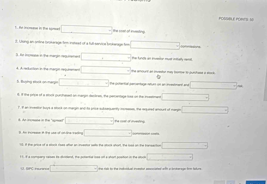 POSSIBLE POINTS: 50 
1. An increase in the spread the cost of investing. 
2. Using an online brokerage firm instead of a full-service brokerage firm commissions. 
3. An increase in the margin requirement the funds an investor must initially remit. 
4. A reduction in the margin requirement the amount an investor may borrow to purchase a stock. 
5. Buying stock on margin the potential percentage return on an investment and risk. 
6. If the price of a stock purchased on margin declines, the percentage loss on the investment 
7. If an investor buys a stock on margin and its price subsequently increases, the required amount of margin 
8. An increase in the "spread" the cost of investing. 
9. An increase in the use of on-line trading commission costs. 
10. If the price of a stock rises after an investor sells the stock short, the loss on the transaction 
11. If a company raises its dividend, the potential loss on a short position in the stock 
12. SIPC insurance the risk to the individual investor associated with a brokerage firm failure.