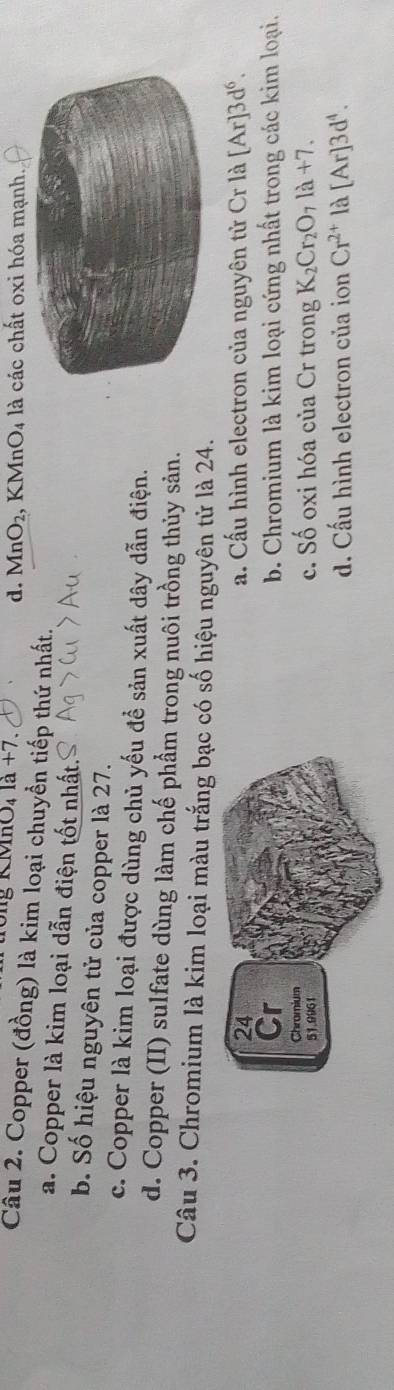 Mông KMhO _41a+7. 1, KMnO₄ là các chất oxi hóa mạnh.
d. MnO_2
Câu 2. Copper (đồng) là kim loại chuyển tiếp thứ nhất.
a. Copper là kim loại dẫn điện tốt nhất.
b. Số hiệu nguyên tử của copper là 27.
c. Copper là kim loại được dùng chủ yếu để sản xuất dây dẫn điện.
d. Copper (II) sulfate dùng làm chế phẩm trong nuôi trồng thủy sản.
Câu 3. Chromium là kim loại màu trắng bạc có số hiệu nguyên tử là 24.
a. Cấu hình electron của nguyên tử Cr là [Ar]3d^6.
b. Chromium là kim loại cứng nhất trong các kim loại.
c. Số oxi hóa của Cr trong K_2Cr_2O_7la+7.
d. Cấu hình electron của ion Cr^(2+) là [Ar]3d^4.