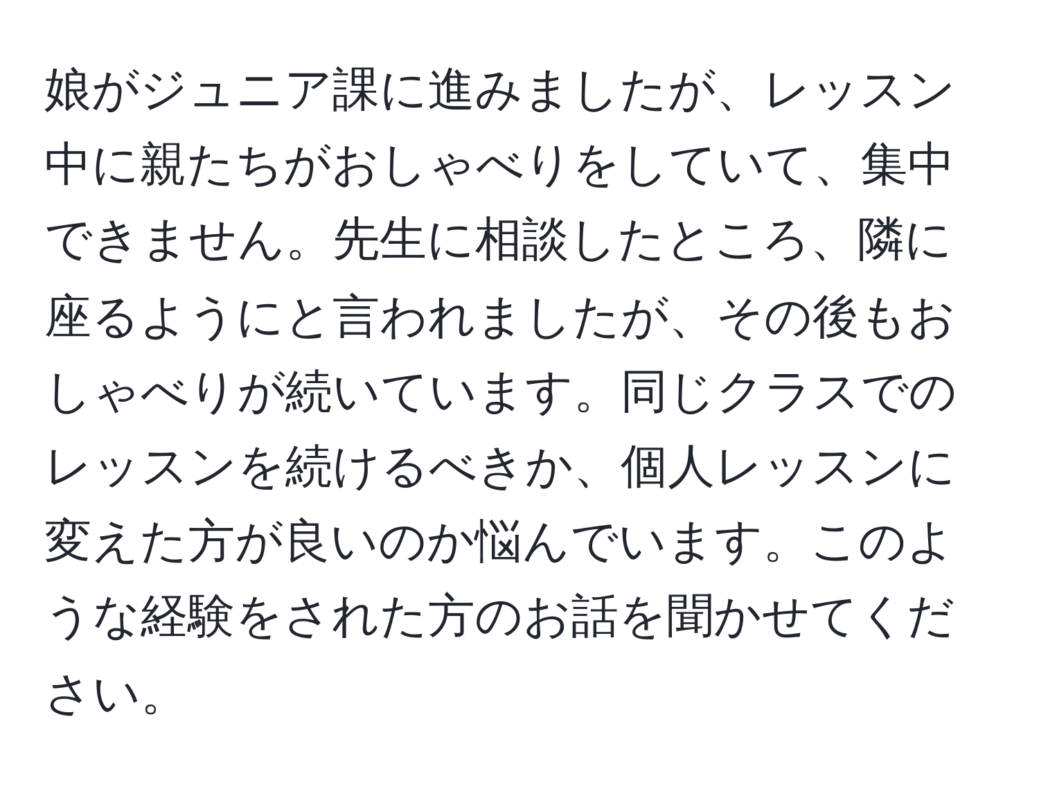 娘がジュニア課に進みましたが、レッスン中に親たちがおしゃべりをしていて、集中できません。先生に相談したところ、隣に座るようにと言われましたが、その後もおしゃべりが続いています。同じクラスでのレッスンを続けるべきか、個人レッスンに変えた方が良いのか悩んでいます。このような経験をされた方のお話を聞かせてください。