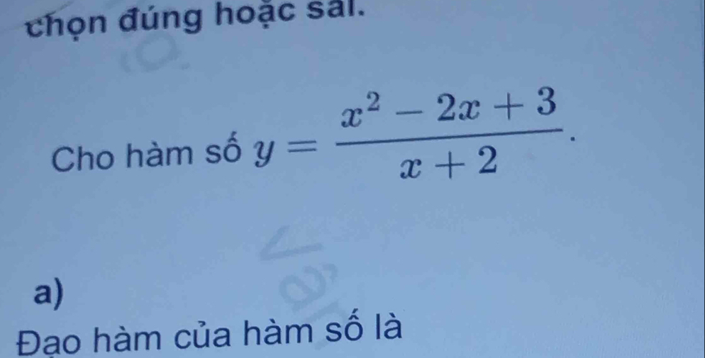 chọn đúng hoặc sảl. 
Cho hàm số y= (x^2-2x+3)/x+2 . 
a) 
Đạo hàm của hàm số là