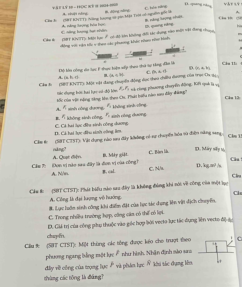 VậT LÝ 10 - HỌC KỲ II 2024-2025
D. quang năng
vật lý 1
A. nhiệt năng. B. động năng. C. hóa năng.
Câu 3: (SBT KNTT): Năng lượng từ pin Mặt Trời có nguồn gốc là
A.
B. năng lượng nhiệt.
Câu 10: (SE
A. năng lượng hóa học.
C. năng lượng hạt nhân. D. quang năng.
hì
Câu 4: (SBT KNTT): Một lực F có độ lớn không đối tác dụng vào một vật đang chuyến
m
động với vận tốc v theo các phương khác nhau như hình.
sa

D F
c)
b)
a)
Độ lớn công do lực F thực hiện xếp theo thứ tự tăng dân là
Câu 11:
A. (a,b,c). B. (a,c,b). C. (b,a,c). D. (c,a,b).
Câu 5: (SBT KNTT): Một vật đang chuyến động dọc theo chiều dương của trục Ox thì 
tác dụng bởi hai lực có độ lớn F_1,F_2 và cùng phương chuyển động. Kết quả là vậ
tốc của vật nặng tăng lên theo Ox. Phát biểu nào sau đây đúng?
Câu 12:
A. F_1 sinh công dương, F_2 không sinh công.
B. F_1 không sinh công, F_2 sinh công dương.
C. Cả hai lực đều sinh công dương.
D. Cả hai lực đều sinh công âm.
Câu 6: (SBT CTST): Vật dụng nào sau đây không có sự chuyển hóa từ điện năng sang ở Câu 13
năng? D. Máy sấy tó
A. Quạt điện. B. Máy giặt. C. Bàn là.
Câu 1
D.
Câu 7: Đơn vị nào sau đây là đơn vị của công? /s.
A. N/m. B. cal. C. N/s. kg.m^2
Câu
Câu 8: (SBT CTST): Phát biểu nào sau đây là không đúng khi nói về công của một lực
Câu
A. Công là đại lượng vô hướng.
B. Lực luôn sinh công khi điểm đặt của lực tác dụng lên vật dịch chuyển.
C. Trong nhiều trường hợp, công cản có thể có lợi.
D. Giá trị của công phụ thuộc vào góc hợp bởi vecto lực tác dụng lên vecto độ dịc
chuyển.
Câu 9: (SBT CTST): Một thùng các tông được kéo cho trượt theo
C
phương ngang bằng một lực vector F như hình. Nhận định nào sau
đây về công của trọng lực vector P và phản lực vector N khi tác dụng lên
thùng các tông là đúng?