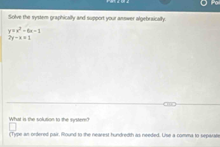 Part 2o1 2
Pol
Solve the system graphically and support your answer algebraically.
y=x^2-6x-1
2y-x=1
What is the solution to the system?
(Type an ordered pair. Round to the nearest hundredth as needed. Use a comma to separate