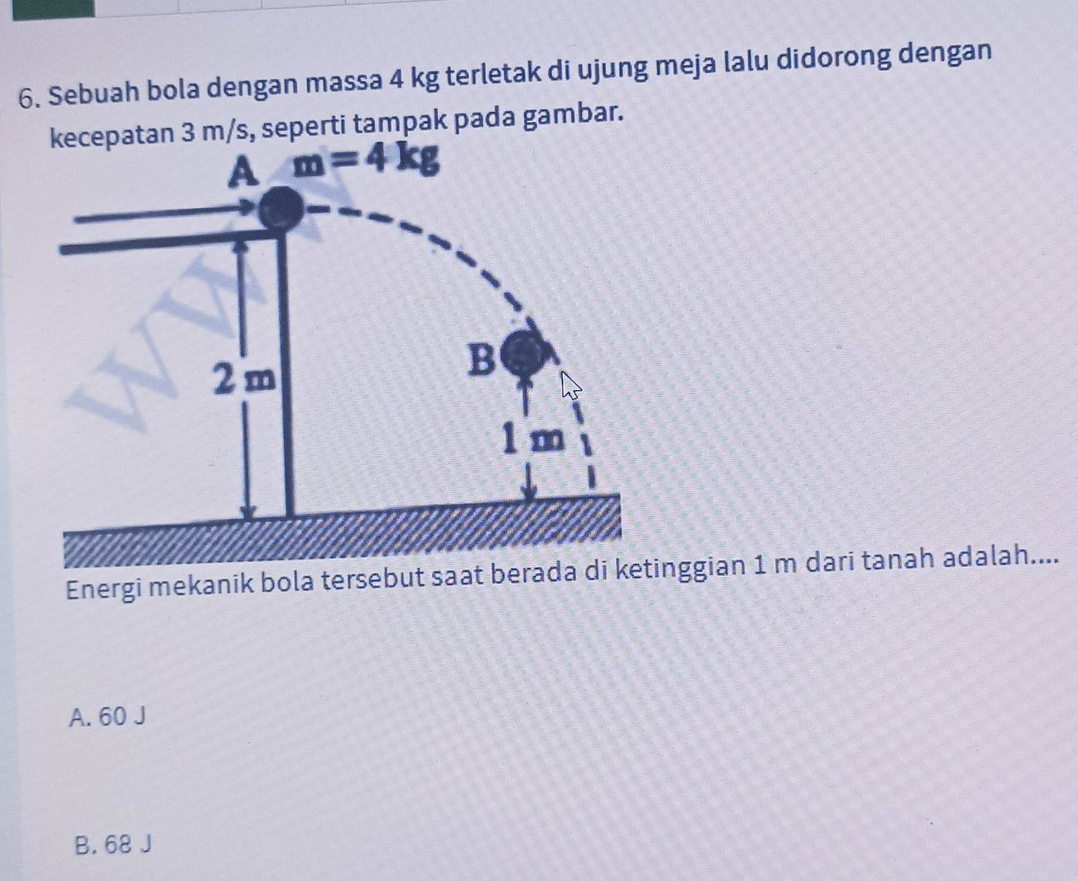 Sebuah bola dengan massa 4 kg terletak di ujung meja lalu didorong dengan
m/s, seperti tampak pada gambar.
Energi mekanik bola tersebut saat berggian 1 m dari tanah adalah....
A. 60 J
B. 68 J