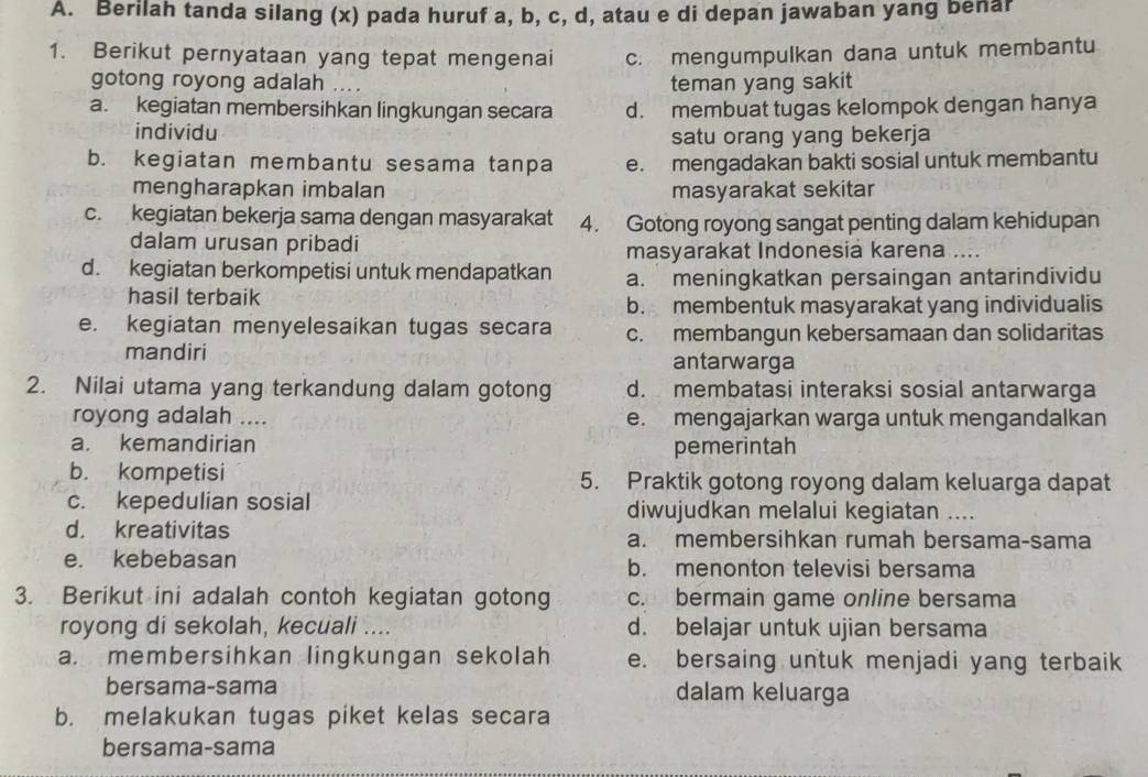 Berilah tanda silang (x) pada huruf a, b, c, d, atau e di depan jawaban yang benar
1. Berikut pernyataan yang tepat mengenai c. mengumpulkan dana untuk membantu
gotong royong adalah .... teman yang sakit
a. kegiatan membersihkan lingkungan secara d. membuat tugas kelompok dengan hanya
individu
satu orang yang bekerja
b. kegiatan membantu sesama tanpa e. mengadakan bakti sosial untuk membantu
mengharapkan imbalan masyarakat sekitar
c. kegiatan bekerja sama dengan masyarakat 4. Gotong royong sangat penting dalam kehidupan
dalam urusan pribadi
masyarakat Indonesia karena ....
d. kegiatan berkompetisi untuk mendapatkan a. meningkatkan persaingan antarindividu
hasil terbaik b. membentuk masyarakat yang individualis
e. kegiatan menyelesaikan tugas secara c. membangun kebersamaan dan solidaritas
mandiri antarwarga
2. Nilai utama yang terkandung dalam gotong d. membatasi interaksi sosial antarwarga
royong adalah .... e. mengajarkan warga untuk mengandalkan
a. kemandirian pemerintah
b. kompetisi 5. Praktik gotong royong dalam keluarga dapat
c. kepedulian sosial diwujudkan melalui kegiatan ....
d. kreativitas a. membersihkan rumah bersama-sama
e. kebebasan b. menonton televisi bersama
3. Berikut ini adalah contoh kegiatan gotong c. bermain game online bersama
royong di sekolah, kecuali .... d. belajar untuk ujian bersama
a. membersihkan lingkungan sekolah e. bersaing untuk menjadi yang terbaik
bersama-sama dalam keluarga
b. melakukan tugas piket kelas secara
bersama-sama