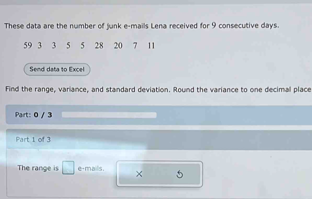 These data are the number of junk e-mails Lena received for 9 consecutive days.
59 3 3 5 5 28 20 7 11
Send data to Excel 
Find the range, variance, and standard deviation. Round the variance to one decimal place 
Part: 0 / 3 
Part 1 of 3 
The range is □ e-mails. 
×