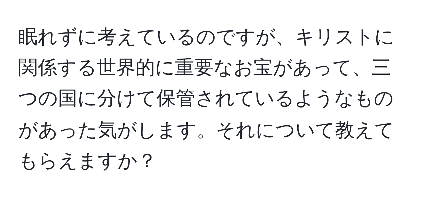 眠れずに考えているのですが、キリストに関係する世界的に重要なお宝があって、三つの国に分けて保管されているようなものがあった気がします。それについて教えてもらえますか？