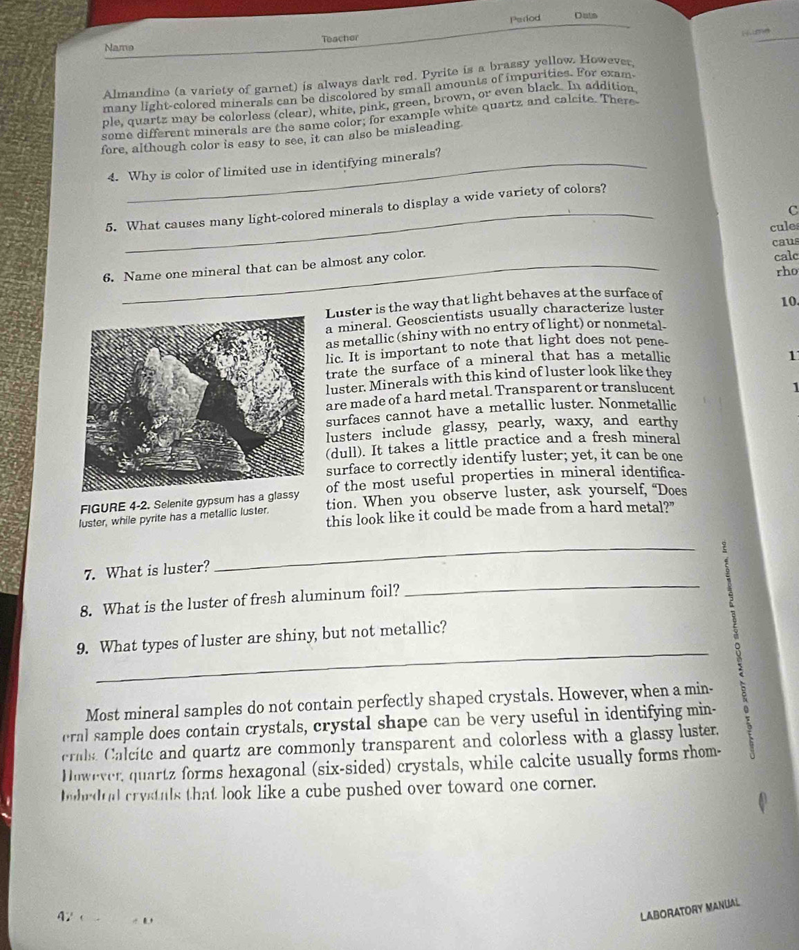 Perlod Dats
Hume
Namə Teacher
Almandine (a variety of garnet) is always dark red. Pyrite is a brassy yellow. However,
many light-colored minerals can be discolored by small amounts of impurities. For exam
ple, quartz may be colorless (clear), white, pink, green, brown, OY even black. In addition
some different minerals are the same color; for example white quartz and calcite. There
fore, although color is easy to see, it can also be misleading
4. Why is color of limited use in identifying minerals?
5. What causes many light-colored minerals to display a wide variety of colors?
C
cules
caus
6. Name one mineral that can be almost any color.
calc
rho
Luster is the way that light behaves at the surface of
10.
a mineral. Geoscientists usually characterize luster
as metallic (shiny with no entry of light) or nonmetal
lic. It is important to note that light does not pene-
trate the surface of a mineral that has a metallic
1
luster. Minerals with this kind of luster look like they
are made of a hard metal. Transparent or translucent
1
surfaces cannot have a metallic luster. Nonmetallic
lusters include glassy, pearly, waxy, and earthy
(dull). It takes a little practice and a fresh mineral
surface to correctly identify luster; yet, it can be one
FIGURE 4-2. Selenite gypsum has a glassyof the most useful properties in mineral identifica-
luster, while pyrite has a metallic luster. tion. When you observe luster, ask yourself, “Does
this look like it could be made from a hard metal?"
7. What is luster?
_
8. What is the luster of fresh aluminum foil?
_
2
_
9. What types of luster are shiny, but not metallic?
Most mineral samples do not contain perfectly shaped crystals. However, when a min-
eral sample does contain crystals, crystal shape can be very useful in identifying min-
crals. Calcite and quartz are commonly transparent and colorless with a glassy luster.
However, quartz forms hexagonal (six-sided) crystals, while calcite usually forms rhom-
bubrdial crystals that look like a cube pushed over toward one corner.
42 ( 
LABORATORY MANUAL