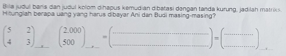 Bila judul baris dan judul kolom dihapus kemudian dibatasi dengan tanda kurung, jadilah matriks.
Hitunglah berapa uang yang harus dibayar Ani dan Budi masing-masing?
beginpmatrix 5&2 4&3endpmatrix _ (beginarrayr 2,000 500endarray )_ =beginpmatrix ... =..............................) ______