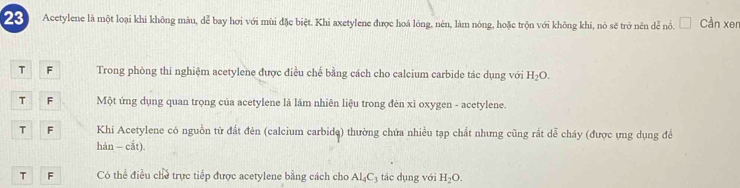 Acetylene là một loại khi không màu, dễ bay hơi với mùi đặc biệt. Khi axetylene được hoá lóng, nén, làm nóng, hoặc trộn với không khi, nó sẽ trở nên dễ nổ. □ Cần xer
T F Trong phòng thí nghiệm acetylene được điều chế bằng cách cho calcium carbide tác dụng với H_2O.
T F Một ứng dụng quan trọng của acetylene là lãm nhiên liệu trong đèn xỉ oxygen - acetylene.
T F Khí Acetylene có nguồn từ đất đẻn (calcium carbide) thường chứa nhiều tạp chất nhưng cũng rắt dễ cháy (được ựng dụng đềể
hàn - cắt).
T F Có thể điều chủ trực tiếp được acetylene bằng cách cho Al_4C_3 tác dụng với H_2O.