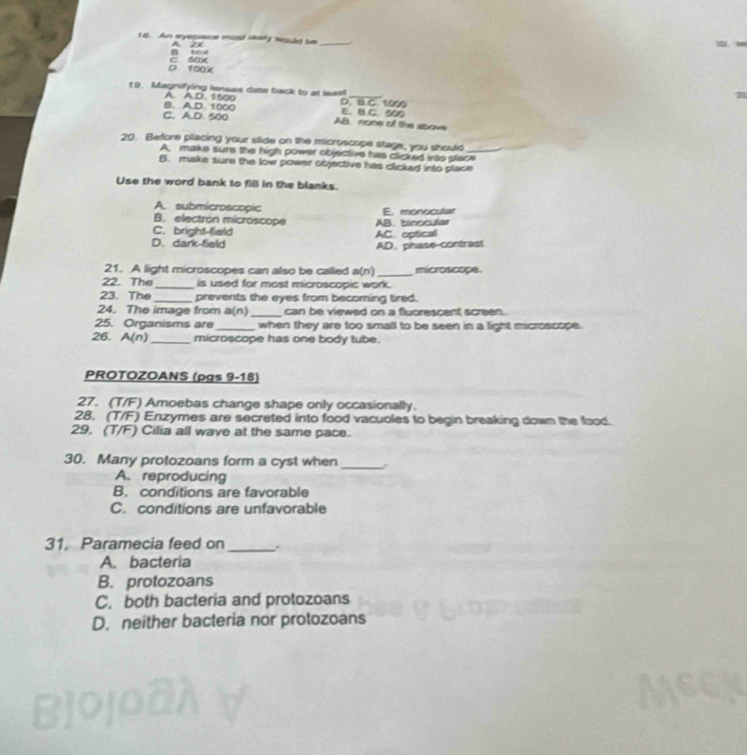 An eyepuese most wey would be_
A 21
c Bax
D. 100x
19. Magnifying lenses date back to at leas!_
A. A.D. 1500 D. B C. 1000
B. A.D. 1000 E.B C 300
C. A.D. 500 AB. none of the sbove
20. Before placing your stide on the microscope stage, you should_
A. make sure the high power objective has clicked into place
B. make sure the low power objective has clicked into place
Use the word bank to fill in the blanks.
A. submicroscopic E. monocular
B. electron microscope AB. binocular
C. bright-field AC. optical
D. dark-field AD. phase-contrast!
21. A light microscopes can also be called a(n) _microscope.
22. The_ is used for most microscopic work.
23. The _prevents the eyes from becoming tired.
24. The image from a(n) _can be viewed on a fluorescent screen.
25. Organisms are _when they are too small to be seen in a light microscope.
26. A(r 2)_ microscope has one body tube.
PROTOZOANS (pgs 9-18)
27. (T/F) Amoebas change shape only occasionally.
28. (T/F) Enzymes are secreted into food vacuoles to begin breaking down the food.
29, (T/F) Cilia all wave at the same pace.
30. Many protozoans form a cyst when_
A. reproducing
B. conditions are favorable
C. conditions are unfavorable
31. Paramecia feed on _.
A. bacteria
B. protozoans
C. both bacteria and protozoans
D. neither bacteria nor protozoans