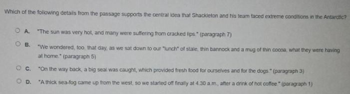 Which of the following details from the passage supports the central idea that Shackleton and his team faced extreme conditions in the Antarctic?
A. "The sun was very hot, and many were suffering from cracked lips." (paragraph 7)
B. "We wondered, too, that day, as we sat down to our "lunch" of stale, thin bannock and a mug of thin cocoa, what they were having
at home." (paragraph 5)
C. "On the way back, a big seal was caught, which provided fresh food for ourselves and for the dogs." (paragraph 3)
D. “A thick sea-fog came up from the west, so we started off finally at 4.30 a.m., after a drink of hot coffee.” (paragraph 1)