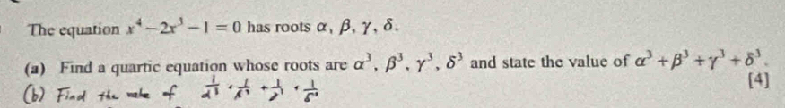 The equation x^4-2x^3-1=0 has roots α, β, γ, δ. 
(a) Find a quartic equation whose roots are alpha^3, beta^3, gamma^3, delta^3 and state the value of alpha^3+beta^3+gamma^3+delta^3. 
[4]