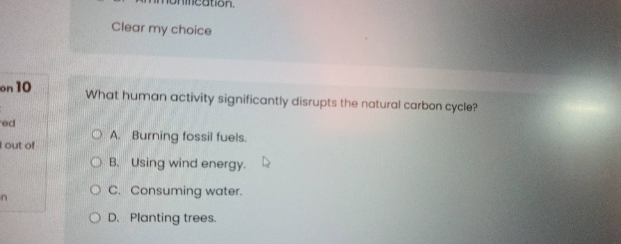 nincation.
Clear my choice
on 10
What human activity significantly disrupts the natural carbon cycle?
ed
A. Burning fossil fuels.
I out of
B. Using wind energy.
n
C. Consuming water.
D. Planting trees.