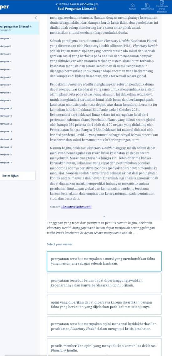 per KUIS TPU-1 BAHASA INDONESIA (LS)
Soal Pengantar Literasi-4
menjaga kesehatan manusia. Namun, dengan meningkatnya kerentanan
dunia sebagai akibat dari dampak buruk krisis iklim, dua pendekatan ini
pal pengantar Literasi 4 dinilai tidak cukup mendorong kerja sama antar pihak untuk
r anysar  memastikan situasi kesehatan bagi penduduk dunia.
etan yaan ? Sebuah paradigma baru dinamakan Planetory Health (Kesehatan Planet)
yang dirumuskan oleh Planetary Health Alliance (PHA). Planetary Health
adalah kajian transdisipliner yang berorientasi pada solusi dan sebuah
gerakan sosial yang berfokus pada analisis dan penanganan dampak
yang ditimbulkan oleh manusia terhadap sistem alami bumi terhadap
kesehatan manusia dan semua kehidupan di Bumi. Pendekatan ini
rianyman $ dianggap bermanfaat untuk menghadapi ancaman yang berkembang
rtanysan s dan kompleks di bidang kesehatan, tidak terkecuali secara global.
rtanysan ? Pendekatan Planetary Health mengharapkan seluruh penduduk dunia
dapat mempunyai kesadaran yang sama untuk mengembalikan sistem
rianyman 8 alami planet kita pada situasi yang alamiah. Ini dilakukan setidaknya
untuk menghindari kerusakan bumi lebih besar dan berdampak pada
kesehatan manusia pada masa depan. Atas dasar kesadaran bersama itu
*tanyman 16 kemudian lahirlah Deklarasi Sau Paulo pada 6 Oktober 2021.
rianysan '1 Rekomendasi dari deklarasi lintas sektor ini merupakan hasil dari
pertemuan tahunan aliansi Kesehatan Planet yang diikuti secara global
rtanysan 12 oleh hampir 350 peserta dari lebih dari 70 negara yang didukung oleh
rtanysan. 1 Perserikatan Bangsa-Bangsa (PBB). Deklarasi ini muncul didasari oleh
kondisi pandemi Covid-19 yang muncul sebagai sinyal bahwa diperlukan
rtanyman 14 kesadaran dan solusi bersama untuk keberlangsungan bumi.
rtanysan 15 Namun begitu, deklarasi Planetary Health dianggap masih belum dapat
vianyman 16 menjawab penanggulangan risiko krisis kesehatan ke depan secara
menyeluruh. Narasi yang tersedia hingga kini, lebih diterima bahwa
rtanysan 17 kerusakan hutan, urbanisasi yang cepat dan pertumbuhan populasi
mendorong adanya peristiwa zoonosis (penyakit dari hewan menular ke
manusia). Zoonosis seolah hanya terjadi sebagai akibat dari peningkatan
Kirim Ujian kontak antara manusia dan hewan. Ditambah lagi analisis genomik tidak
dapat digunakan untuk memprediksi hubungan mekanistik antara
perubahan lingkungan global dan kemunculan pandemi, terutama
karena kelangkaan data empiris dan ketergantungan pada peninjauan
studi dan basis data.
Sumber :theconversation.com
Tanggapan yang tepat dari pernyataan penulis Namun begitu, deklarasi
Planetary Health dianggap masih belum dapat menjawab penanggulangan
risiko krisis kesehatan ke depan secara menyeluruh adalah ....
Select your answer.
pernyataan tersebut merupakan asumsi yang membutuhkan fakta
yang menunjang sebagai sebuah landasan
pernyataan tersebut belum dapat dipertanggungjawabkan
kebenarannya dan hanya berdasarkan opini pribadi.
opini yang diberikan dapat dipercaya karena disertakan dengan
fakta yang berkaitan yang dijelaskan pada kalimat selanjutnya.
pernyataan tersebut merupakan opini mengenai ketidakberhasilan
pendekatan Planetary Health dalam mengatasi krisis kesehatan.
penulis memberikan opini yang menyudutkan komunitas deklarasi
Planetary Health.