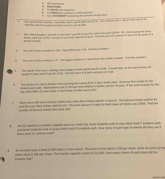 A: LET Statements
B： EQUATIONS
C: To SOLVE your Equations
D: To CHECK your answers in EACH equation
E: Your STATEMENT answering the question being asked
1. At a quick lunch counter, 3 pretzels, and 1 cup of soda cost $2.75. Two pretzels and 1 cup of soda cost $2.00.
Find the cost of a pretzel and the cost of a cup of soda.
2. Mrs. Black bought 2 pounds of veal and 3 pounds of pork for which she paid $20.00. Mr. Cook paying the same
prices, paid $11.25 for 1 pound of veal and 2 pounds of pork. Find the price of a pound of veal and the price of a
pound of pork.
3. The sum of two numbers is 136. Their difference is 24. Find the numbers.
4. The sum of two numbers is 77. The larger number is 3 more than the smaller number. Find the numbers.
5. The owner of a men’s clothing store bought 6 belts and 8 hats for $140. A week later, at the same prices, he
bought 9 belts and 6 hats for $132. Find the price of a belt and price of a hat.
6. The owner of a movie theater was counting the money from 1 day’s ticket sales. He knew that a total of 150
tickets were sold. Adult tickets cost $7.50 each and children’s tickets cost $4.75 each. If the total receipts for the
day were $891.25, how many of each kind of ticket were sold?
7. There were 100 more balcony tickets than main-floor tickets sold for a concert. The balcony tickets sold for $4
and the main-floor tickets sold for $12. The total amount of sales for both types of tickets was $3056. Find the
number of balcony tickets that were sold.
8. All 231 students enrolled in algebra went on a field trip. Some students rode in vans which hold 7 students each
and some students rode in buses which hold 25 students each. How many of each type of vehicle did they use if
there were 15 vehicles total?
9. An investor buys a total of 360 shares of two stocks. The price of one stock is $35 per share, while the price of the
other stock is $45 per share. The investor spends a total of $15,000. How many shares of each stock did the
investor buy?
Systems W