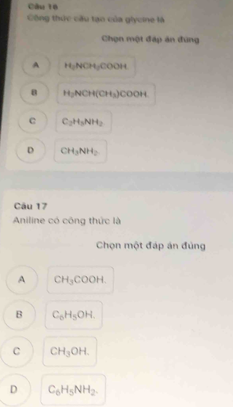 Công thức cầu tạo của glycine là
Chọn một đáp ăn đứng
A H_2NCH_2COOH
B H_2NCH(CH_3)COOH
C C_2H_5NH_2
D CH_3NH_2
Câu 17
Aniline có công thức là
Chọn một đáp án đủng
A CH_3COOH.
B C_6H_5OH.
C CH_3OH.
D C_6H_5NH_2.