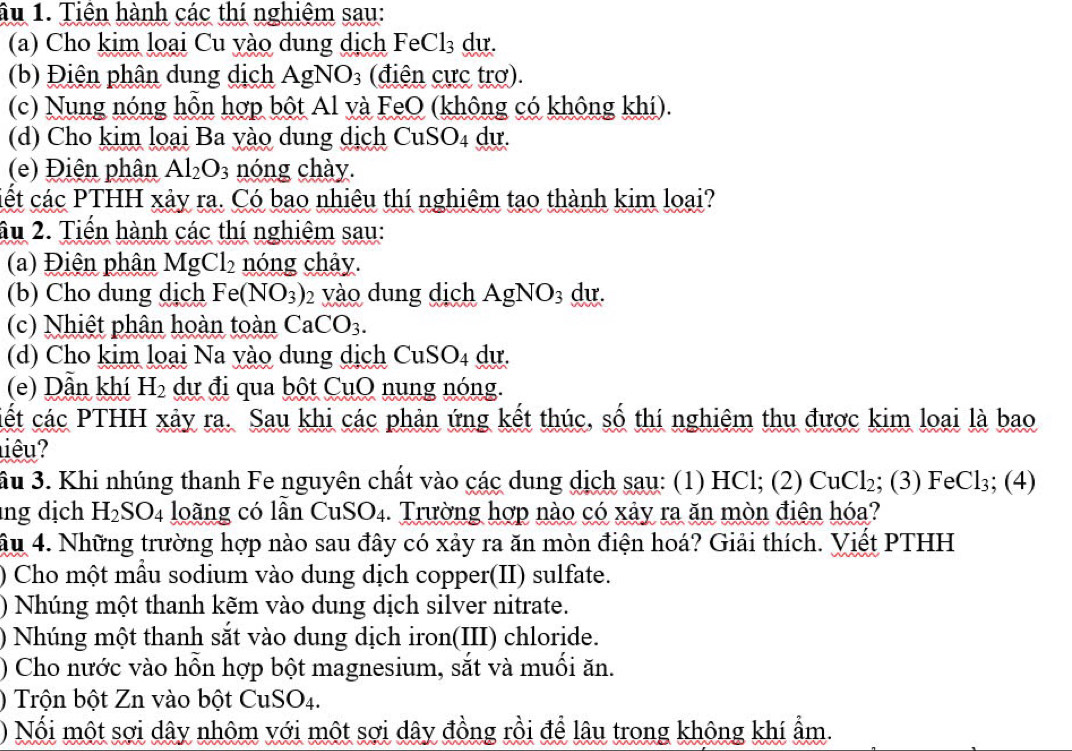 âu 1. Tiên hành các thí nghiệm sau:
(a) Cho kim loại Cu yào dung dịch FeCl₃ dự.
(b) Điện phân dung dịch AgNO_3 (điện cực trơ).
(c) Nung nóng hỗn hợp bột Al và FeO (không có không khí).
(d) Cho kim loại Ba yào dung dịch Cu SO_4 du.
(e) Điện phân Al_2O_3 nóng chày.
cết các PTHH xảy ra. Có bao nhiêu thí nghiệm tạo thành kim loại?
âu 2. Tiền hành các thí nghiệm sau:
(a) Điện phân MgCl_2 nóng chây.
(b) Cho dung dịch Fe(NO_3) 2 vào dung dịch AgNO_3 dự.
(c) Nhiệt phân hoàn toàn CaCO_3.
(d) Cho kim loại Na yào dung dịch CuSO4 dự.
(e) Dẫn khí H_2 dự đi qua bột CuO nung nóng.
cết các PTHH xảy ra. Sau khi các phản ứng kết thúc, số thí nghiêm thu được kim loại là bao
iêu?
ầu 3. Khi nhúng thanh Fe nguyên chất vào các dung dịch sau: (1) HCl; (2) CuCl_2; (3) FeCl_3; (4)
ng dịch H_2SO_4 loãng có lẫn CuS O_4. Trường hợp nào có xảy ra ăn mòn điện hóa?
âu 4. Những trường hợp nào sau đây có xảy ra ăn mòn điện hoá? Giải thích. Viết PTHH
) Cho một mẫu sodium vào dung dịch copper(II) sulfate.
) Nhúng một thanh kẽm vào dung dịch silver nitrate.
) Nhúng một thanh sắt vào dung dịch iron(III) chloride.
) Cho nước vào hỗn hợp bột magnesium, sắt và muối ăn.
) Trộn bột Zn vào bột CuSO4.
) Nối một sợi dây nhôm với một sợi dây đồng rồi để lâu trong không khí ẩm.