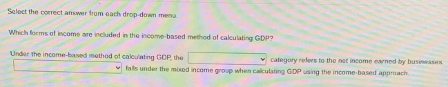 Select the correct answer from each drop-down menu.
Which forms of income are included in the income-based method of calculating GDP?
Under the income-based method of calculating GDP, the category refers to the net income earned by businesses.
falls under the mixed income group when calculating GDP using the income-based approach.