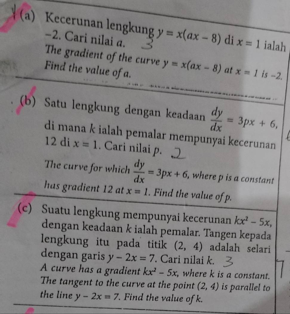 Kecerunan lengkung y=x(ax-8) di x=1 ialah
-2. Cari nilai a. 
The gradient of the curve y=x(ax-8) at 
Find the value of a. x=1 is -2. 
(b) Satu lengkung dengan keadaan  dy/dx =3px+6, 
di mana k ialah pemalar mempunyai kecerunan
12 di x=1. Cari nilai p. 
The curve for which  dy/dx =3px+6 , where p is a constant 
has gradient 12 at x=1. Find the value of p. 
(c) Suatu lengkung mempunyai kecerunan kx^2-5x, 
dengan keadaan k ialah pemalar. Tangen kepada 
lengkung itu pada titik (2,4) adalah selari 
dengan garis y-2x=7. Cari nilai k. 
A curve has a gradient kx^2-5x , where k is a constant. 
The tangent to the curve at the point (2,4) is parallel to 
the line y-2x=7. Find the value of k.