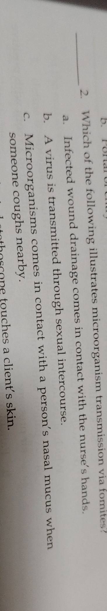 Ponaror
2. Which of the following illustrates microorganism transmission via fomites?
_a. Infected wound drainage comes in contact with the nurse’s hands.
b. A virus is transmitted through sexual intercourse.
c. Microorganisms comes in contact with a person’s nasal mucus when
someone coughs nearby.
thoscone touches a client's skin.