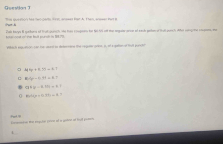 This question has two parts. First, answer Part A. Then, answer Part III.
Part A
Zak buys 6 gallons of fruit punch. He has coupons for $0.55 off the regular price of each gallon of fruit punch. After using the coupons, the
total cost of the fruit punch is $8.70.
Which equation can be used to delermine the regular price, p, of a gallion of fruit punch?
A) 6p+0.55=8.7
m 6p-0.55=8.7
C 6(p-0.55)=8.7
D) 6(p+0.55)=8.7
Part D
Determine the regular price of a gallon of fruit punch.
_
$