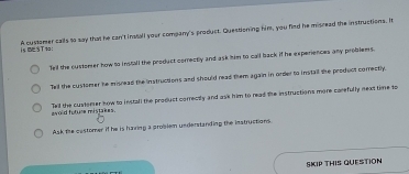 isSTt: A customer calls to say that he can't install your company's product. Questioning him, you find he misread the instructions. It
Tell the oustomer how to install the product correctly and ask him to call back if he experiences any problems
Tell the customer he misread the instructions and should read them again in order to instail the product correctly.
awold fufure mistakes. Tell the custorer how to install the product correctly and ask him to read the instructions more carefully next time to
Ask the customer if he is haring a problem understanding the instructions.
SKIP THIS QUESTION