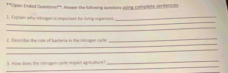 Open Ended Questions**: Answer the following questions using complete sentences: 
_ 
1. Explain why nitrogen is important for living organisms._ 
_ 
_ 
_ 
2. Describe the role of bacteria in the nitrogen cycle. 
_ 
_ 
_ 
3. How does the nitrogen cycle impact agriculture? 
_