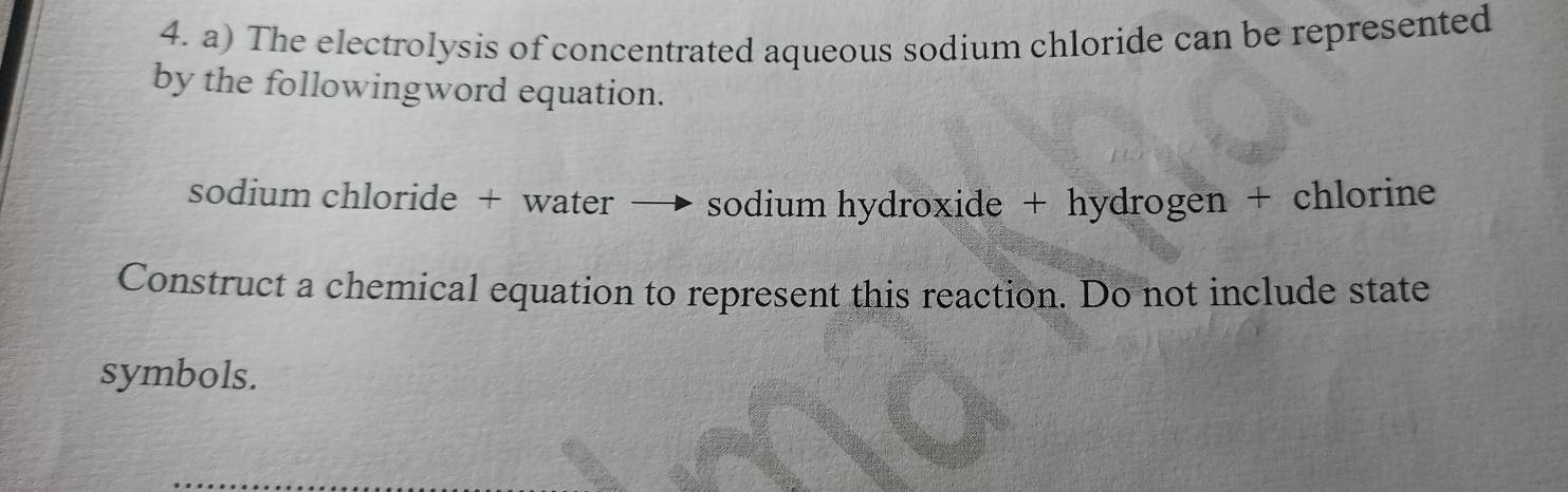 The electrolysis of concentrated aqueous sodium chloride can be represented 
by the followingword equation. 
sodium chloride + water → sodium hydroxide + hydrogen + chlorine 
Construct a chemical equation to represent this reaction. Do not include state 
symbols.