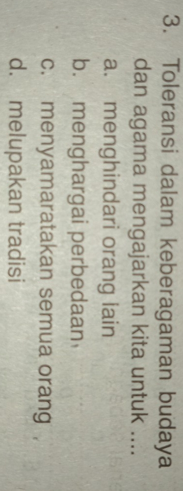 Toleransi dalam keberagaman budaya
dan agama mengajarkan kita untuk ....
a. menghindari orang lain
b. menghargai perbedaan
c. menyamaratakan semua orang
d. melupakan tradisi