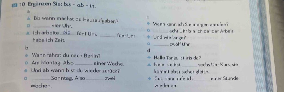 Ergänzen Sie: bis - ab - in. 
a 
C 
Bis wann machst du Hausaufgaben? 
_vier Uhr. Wann kann ich Sie morgen anrufen? 
acht Uhr bin ich bei der Arbeit. 
Ich arbeite _fünf Uhr. _fünf Uhr _Und wie lange? 
habe ich Zeit. _zwölf Uhr. 
b 
d 
Wann fährst du nach Berlin? Hallo Tanja, ist Iris da? 
Am Montag. Also _einer Woche. Nein, sie hat_ sechs Uhr Kurs, sie 
Und ab wann bist du wieder zurück? kommt aber sicher gleich. 
_Sonntag. Also _zwei Gut, dann rufe ich _einer Stunde 
Wochen. wieder an.