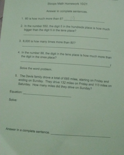 Stoops Math Homework 10/21 
Answer in complete sentences. 
_ 
1. 60 is how much more than 6? 
2. In the number 550, the digit 5 in the hundreds place is how much 
bigger than the digit 5 in the tens place? 
_ 
3. 8,000 is how many times more than 80? 
_ 
4. In the number 88, the digit in the tens place is how much more than 
the digit in the ones place? 
_ 
f 
Solve the word problem. 
5. The Davis family drove a total of 685 miles, starting on Friday and 
ending on Sunday. They drive 132 miles on Friday and 113 miles on 
Saturday. How many miles did they drive on Sunday? 
_ 
Equation: 
Solve: 
_ 
Answer in a complete sentence.