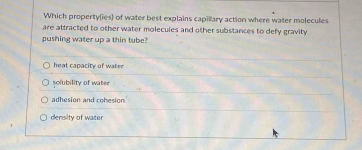 Which property(ies) of water best explains capillary action where water moecules
are attracted to other water molecules and other substances to defy gravity
pushing water up a thin tube?
heat capacity of water
solubility of water
adhesion and cohesion
density of water