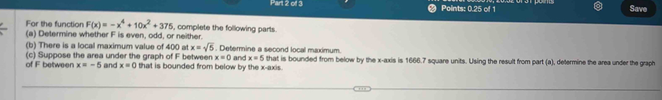 Points: 0.25 of 1 
Save 
For the function F(x)=-x^4+10x^2+375 , complete the following parts. 
(a) Determine whether F is even, odd, or neither. 
(b) There is a local maximum value of 400 at x=sqrt(5). Determine a second local maximum. 
(c) Suppose the area under the graph of F between x=0 and x=5 that is bounded from below by the x-axis is 1666.7 square units. Using the result from part (a), determine the area under the graph 
of F between x=-5 and x=0 that is bounded from below by the x-axis.