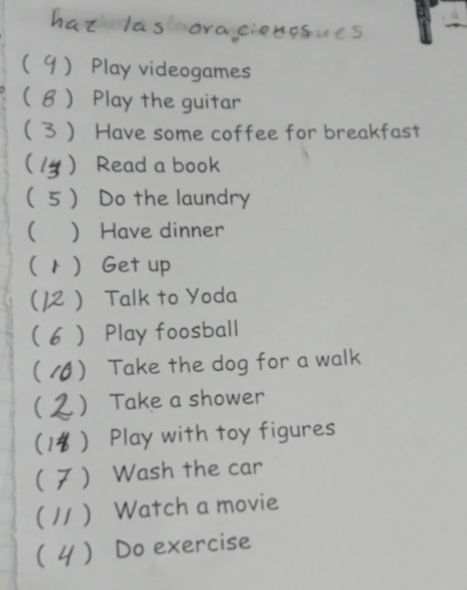 co lá s cora ciebesues 
9 Play videogames 
8  Play the guitar 
(  Have some coffee for breakfast 
(  Read a book 
( ) Do the laundry 
(  Have dinner 
(1 ) Get up 
 Talk to Yoda 
 Play foosball 
(1 ) Take the dog for a walk 
) Take a shower 
( ) Play with toy figures 
) Wash the car 
( // ) Watch a movie 
( / ) Do exercise