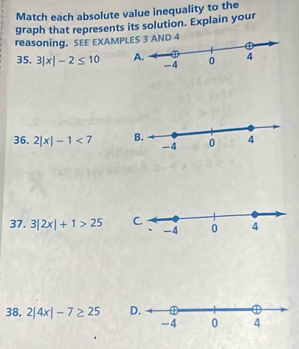 Match each absolute value inequality to the 
graph that represents its solution. Explain your 
reasoning. SEE EXAMAND 4 
35. 3|x|-2≤ 10
36. 2|x|-1<7</tex> 
37. 3|2x|+1>25
38. 2|4x|-7≥ 25 D.