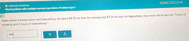 Arithmetic Readiness 
Word problem with multiple decimal operations: Problem type 1 13 
Pablo works mowing lawns and babysitting. He earns $8.70 an hour for mowing and $7.10 an hour for babysitting. How much will he earn for 7 hours of 
mowing and 3 hours of babysitting?
168°
× 5