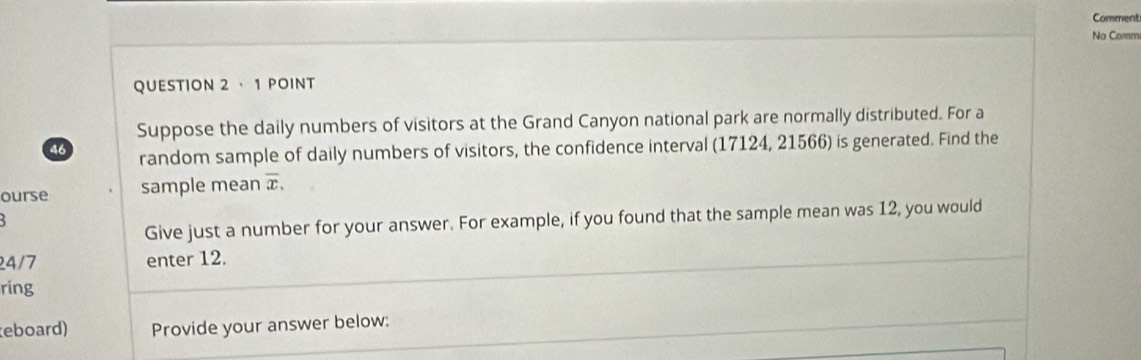 Comment 
No Comm 
QUESTION 2 · 1 POINT 
Suppose the daily numbers of visitors at the Grand Canyon national park are normally distributed. For a
46 random sample of daily numbers of visitors, the confidence interval (17124, 21566) is generated. Find the 
ourse sample mean overline x. 
Give just a number for your answer. For example, if you found that the sample mean was 12, you would
24/7 enter 12. 
ring 
eboard) Provide your answer below: