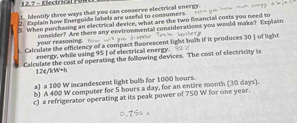 12.7 - Electrical PUW 
1. Identify three ways that you can conserve electrical energy. 
2. Explain how Energuide labels are useful to consumers. 
3. When purchasing an electrical device, what are the two financial costs you need to 
consider? Are there any environmental considerations you would make? Explain 
4. Calculate the efficiency of a compact fluorescent light bulb if it produces 30 J of light your reasoning. 
energy, while using 95 J of electrical energy. 
. Calculate the cost of operating the following devices. The cost of electricity is
12¢/kW•h
a) a 100 W incandescent light bulb for 1000 hours. 
b) A 400 W computer for 5 hours a day, for an entire month (30 days). 
c) a refrigerator operating at its peak power of 750 W for one year.